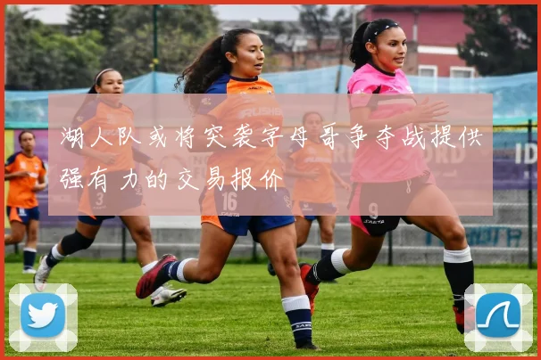 湖人队或将突袭字母哥争夺战提供强有力的交易报价