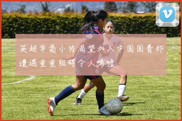 英超华裔小将渴望加入中国国青却遭遇重重阻碍令人唏嘘