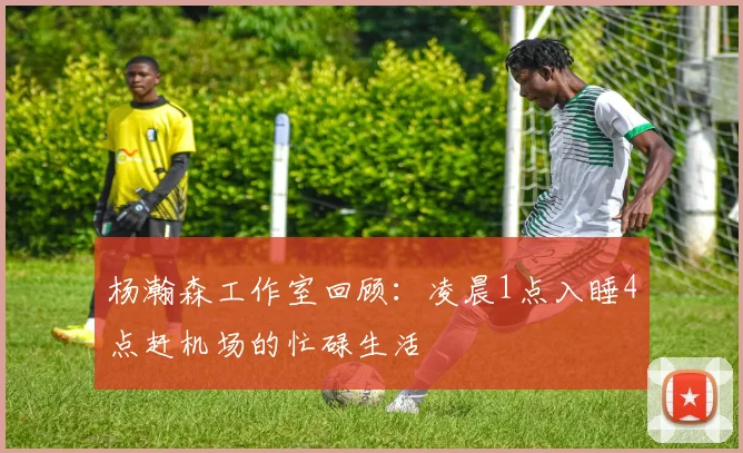 杨瀚森工作室回顾：凌晨1点入睡4点赶机场的忙碌生活