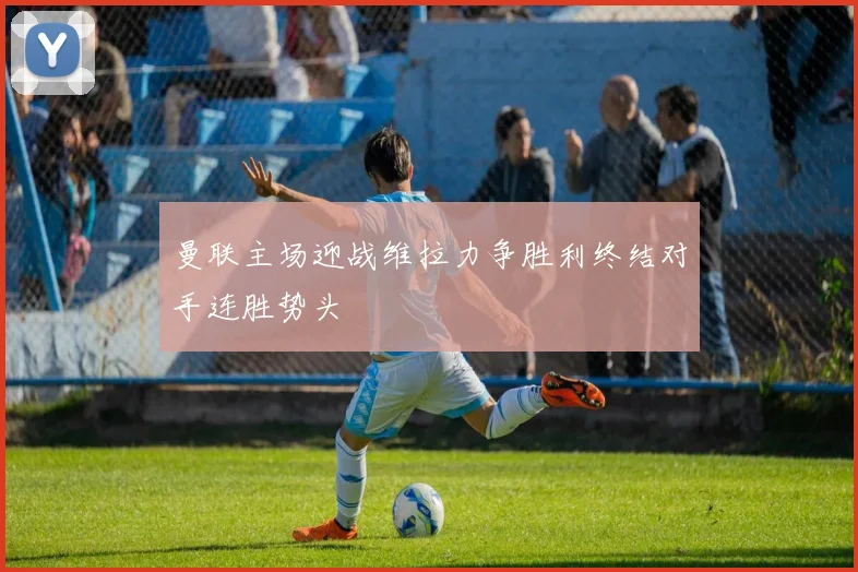 曼联主场迎战维拉力争胜利终结对手连胜势头