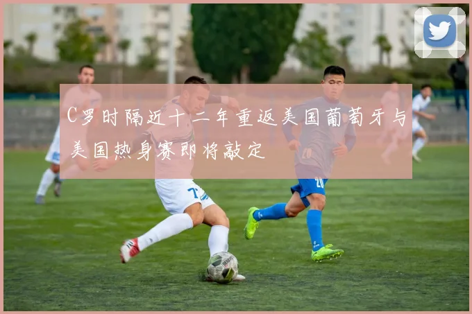 C罗时隔近十二年重返美国葡萄牙与美国热身赛即将敲定