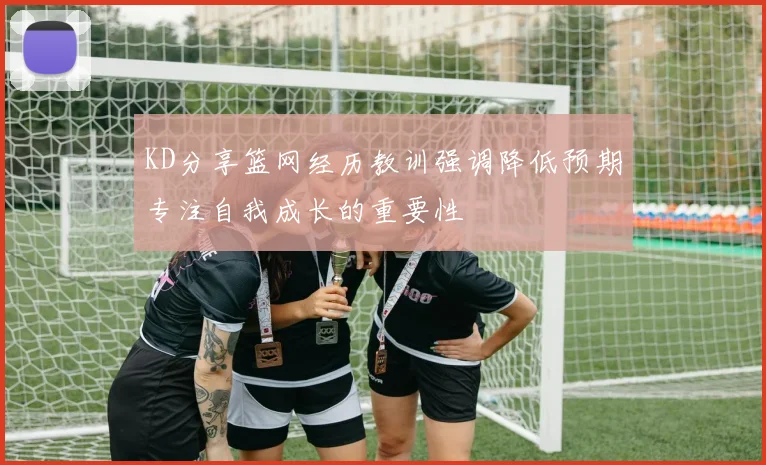 KD分享篮网经历教训强调降低预期专注自我成长的重要性