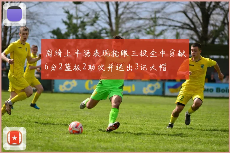 周琦上半场表现抢眼三投全中贡献6分2篮板2助攻并送出3记大帽