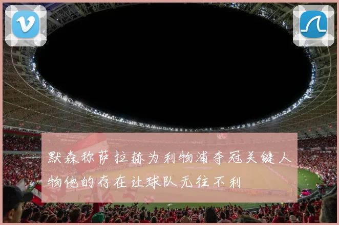 默森称萨拉赫为利物浦夺冠关键人物他的存在让球队无往不利