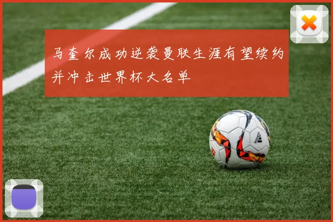 马奎尔成功逆袭曼联生涯有望续约并冲击世界杯大名单