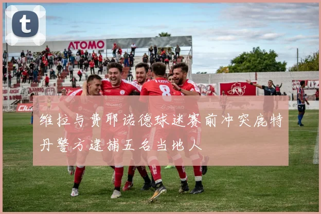 维拉与费耶诺德球迷赛前冲突鹿特丹警方逮捕五名当地人