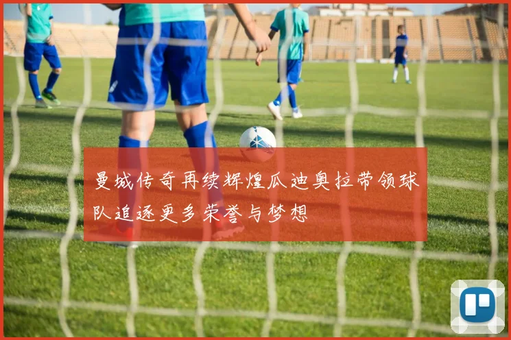 曼城传奇再续辉煌瓜迪奥拉带领球队追逐更多荣誉与梦想