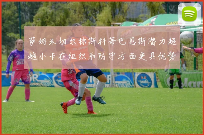 萨姆米切尔称斯科蒂巴恩斯潜力超越小卡在组织和防守方面更具优势