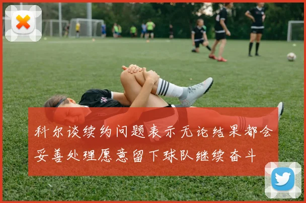 科尔谈续约问题表示无论结果都会妥善处理愿意留下球队继续奋斗