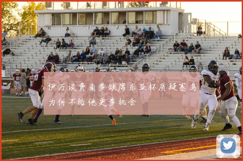 伊万谈费南多缺席东亚杯质疑塞鸟为何不给他更多机会