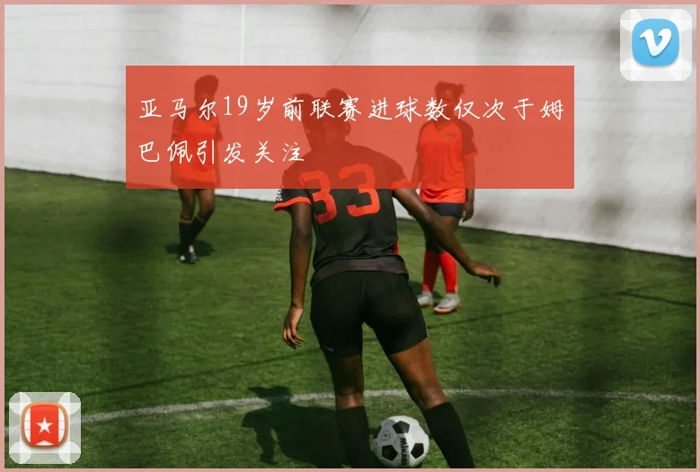 亚马尔19岁前联赛进球数仅次于姆巴佩引发关注