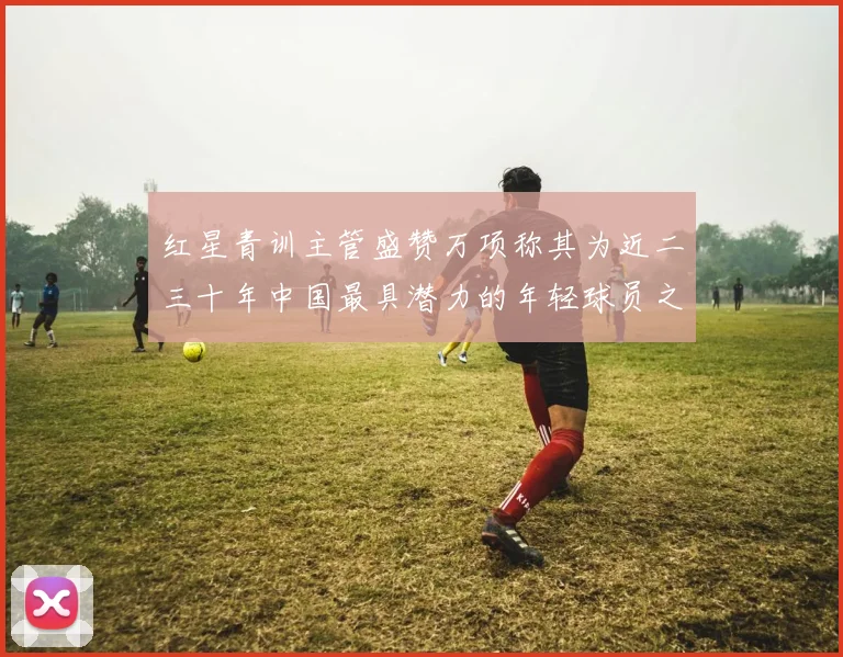 红星青训主管盛赞万项称其为近二三十年中国最具潜力的年轻球员之一