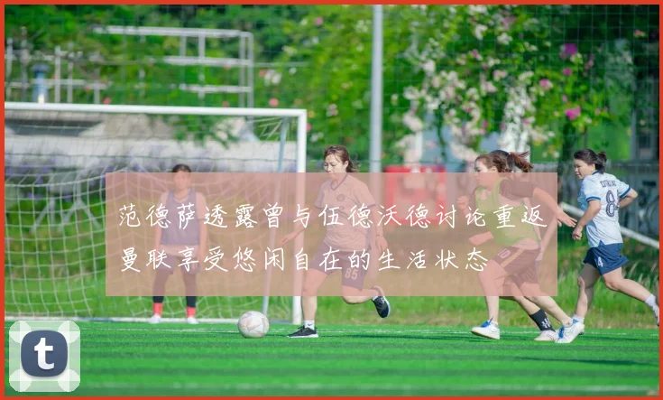范德萨透露曾与伍德沃德讨论重返曼联享受悠闲自在的生活状态