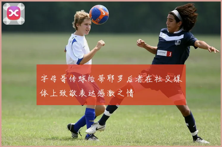 字母哥传球给蒂耶罗后者在社交媒体上致敬表达感激之情