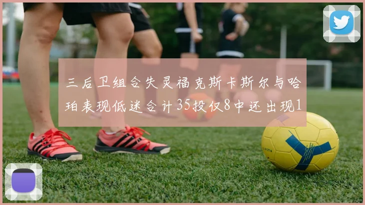 三后卫组合失灵福克斯卡斯尔与哈珀表现低迷合计35投仅8中还出现10次失误