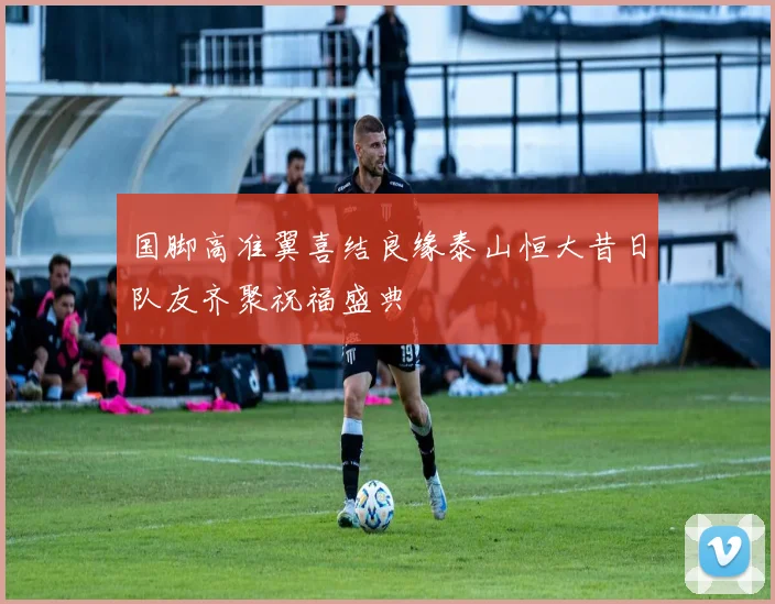 国脚高准翼喜结良缘泰山恒大昔日队友齐聚祝福盛典