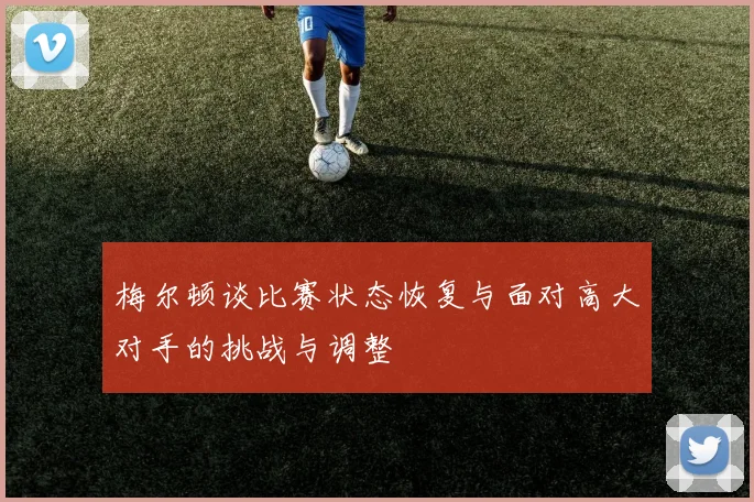 梅尔顿谈比赛状态恢复与面对高大对手的挑战与调整