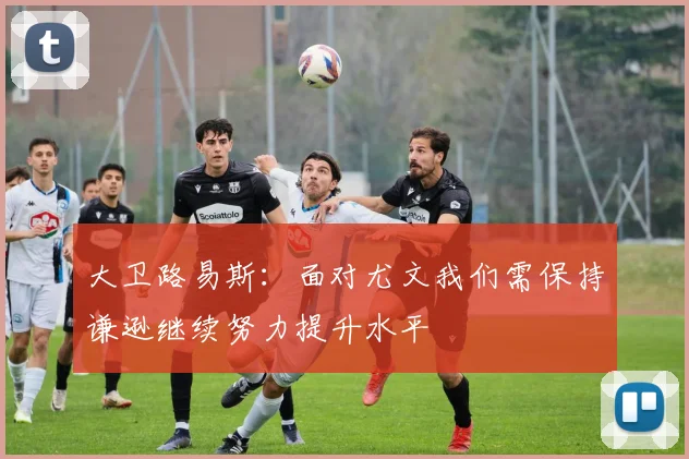 大卫路易斯：面对尤文我们需保持谦逊继续努力提升水平