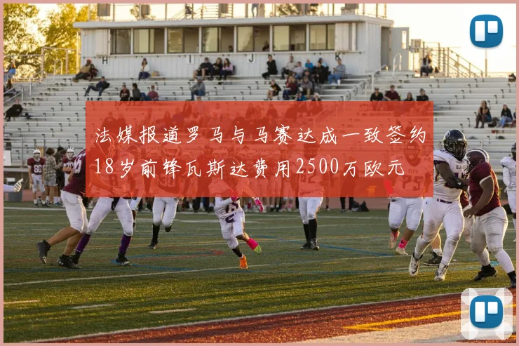 法媒报道罗马与马赛达成一致签约18岁前锋瓦斯达费用2500万欧元